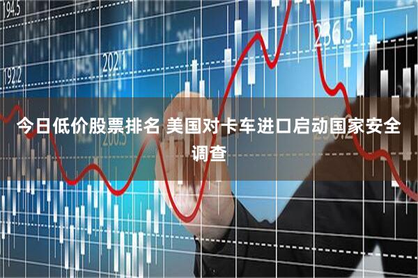 今日低价股票排名 美国对卡车进口启动国家安全调查