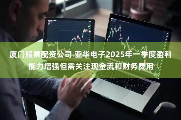 厦门股票配资公司 亚华电子2025年一季度盈利能力增强但需关注现金流和财务费用