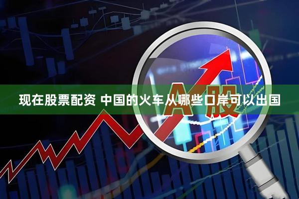 现在股票配资 中国的火车从哪些口岸可以出国