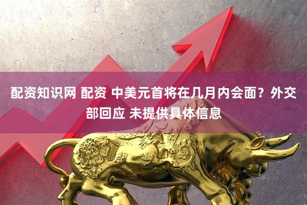 配资知识网 配资 中美元首将在几月内会面？外交部回应 未提供具体信息