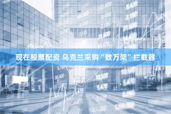 现在股票配资 乌克兰采购“数万架”拦截器