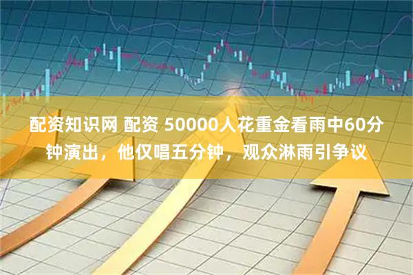 配资知识网 配资 50000人花重金看雨中60分钟演出，他仅唱五分钟，观众淋雨引争议