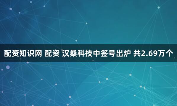 配资知识网 配资 汉桑科技中签号出炉 共2.69万个