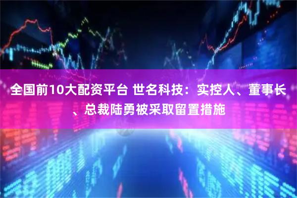 全国前10大配资平台 世名科技：实控人、董事长、总裁陆勇被采取留置措施