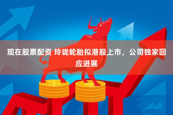 现在股票配资 玲珑轮胎拟港股上市，公司独家回应进展
