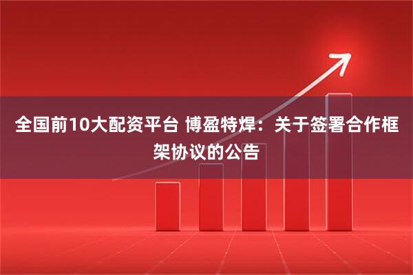全国前10大配资平台 博盈特焊：关于签署合作框架协议的公告