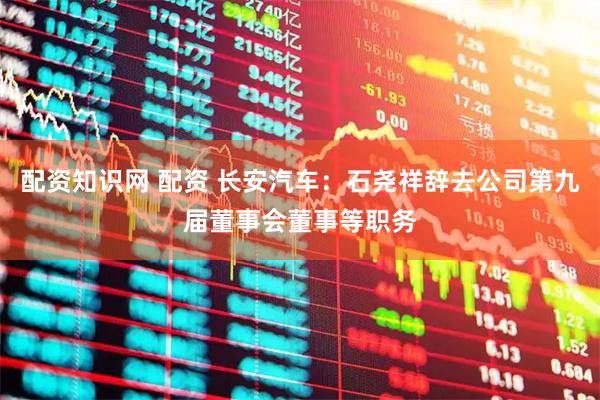 配资知识网 配资 长安汽车：石尧祥辞去公司第九届董事会董事等职务