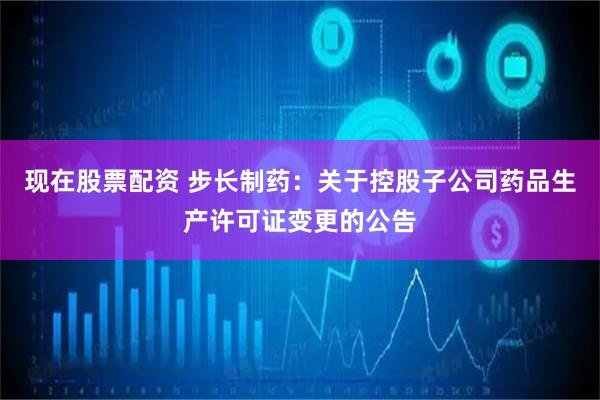现在股票配资 步长制药：关于控股子公司药品生产许可证变更的公告