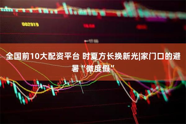 全国前10大配资平台 时夏方长换新光|家门口的避暑“微度假”
