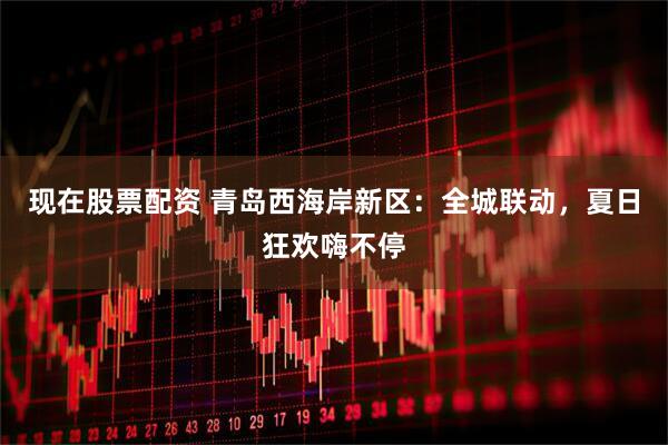 现在股票配资 青岛西海岸新区：全城联动，夏日狂欢嗨不停