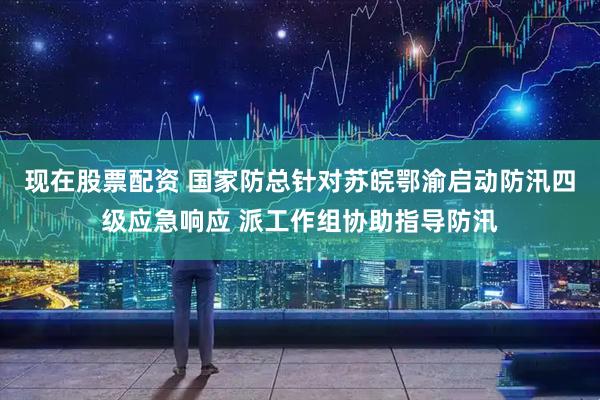 现在股票配资 国家防总针对苏皖鄂渝启动防汛四级应急响应 派工作组协助指导防汛