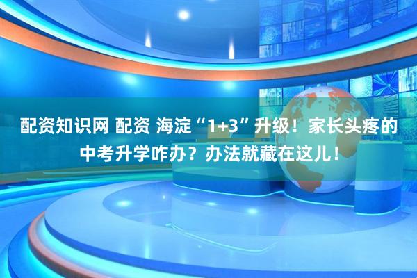 配资知识网 配资 海淀“1+3”升级！家长头疼的中考升学咋办？办法就藏在这儿！