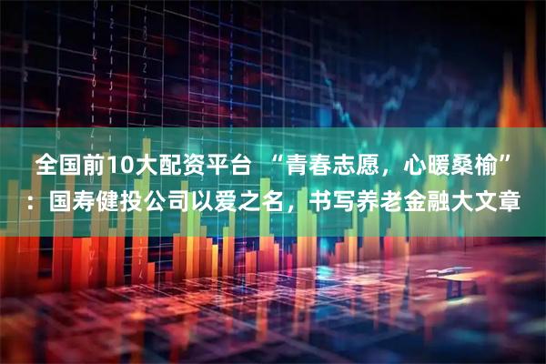 全国前10大配资平台  “青春志愿，心暖桑榆”：国寿健投公司以爱之名，书写养老金融大文章