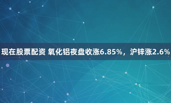 现在股票配资 氧化铝夜盘收涨6.85%，沪锌涨2.6%