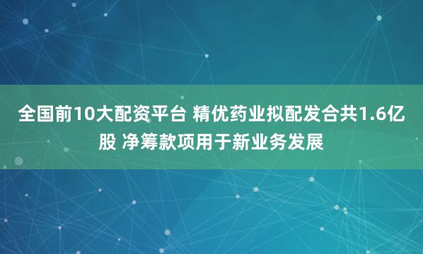 全国前10大配资平台 精优药业拟配发合共1.6亿股 净筹款项用于新业务发展