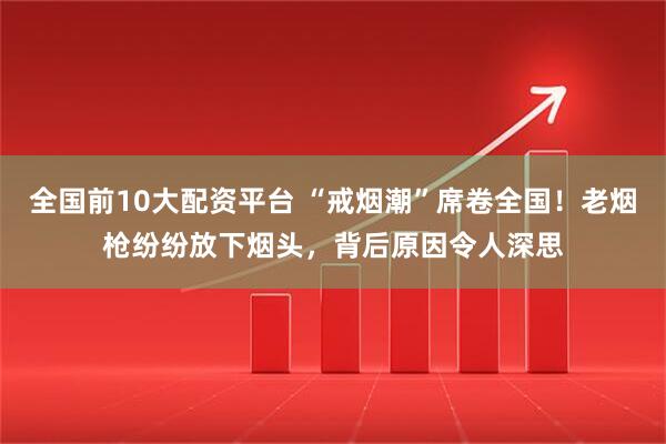 全国前10大配资平台 “戒烟潮”席卷全国！老烟枪纷纷放下烟头，背后原因令人深思