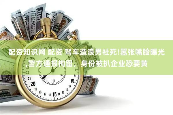 配资知识网 配资 驾车造浪男社死!嚣张嘴脸曝光,警方通报拘留，身份被扒企业恐要黄