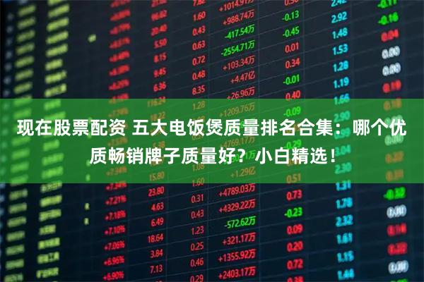 现在股票配资 五大电饭煲质量排名合集：哪个优质畅销牌子质量好？小白精选！