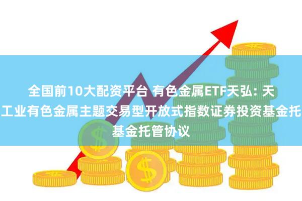全国前10大配资平台 有色金属ETF天弘: 天弘中证工业有色金属主题交易型开放式指数证券投资基金托管协议