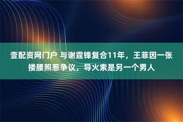 壹配资网门户 与谢霆锋复合11年，王菲因一张搂腰照惹争议，导火索是另一个男人