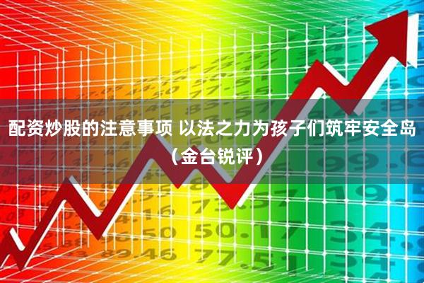 配资炒股的注意事项 以法之力为孩子们筑牢安全岛（金台锐评）