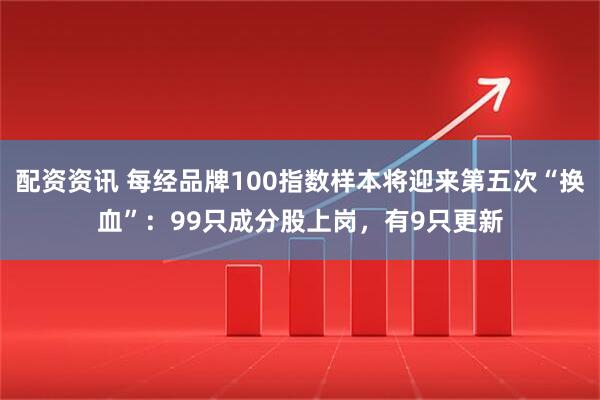 配资资讯 每经品牌100指数样本将迎来第五次“换血”：99只成分股上岗，有9只更新