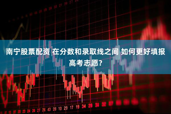 南宁股票配资 在分数和录取线之间 如何更好填报高考志愿？