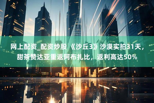 网上配资_配资炒股 《沙丘3》沙漠实拍31天，甜茶赞达亚重返阿布扎比，返利高达50%