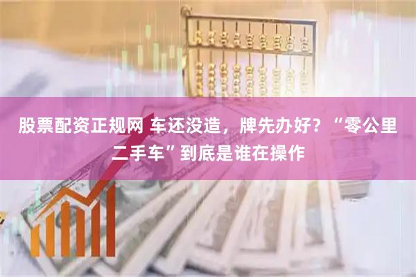 股票配资正规网 车还没造，牌先办好？“零公里二手车”到底是谁在操作