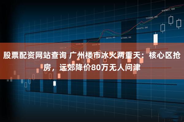 股票配资网站查询 广州楼市冰火两重天：核心区抢房，远郊降价80万无人问津