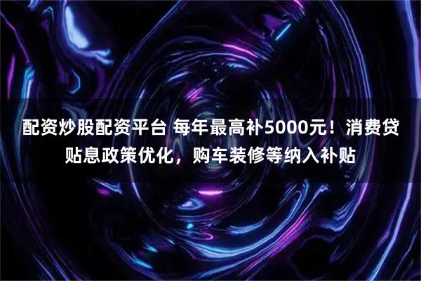配资炒股配资平台 每年最高补5000元！消费贷贴息政策优化，购车装修等纳入补贴