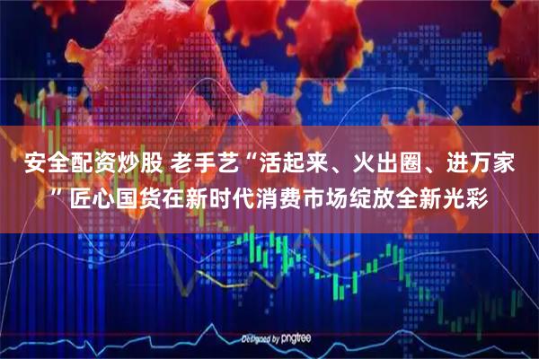 安全配资炒股 老手艺“活起来、火出圈、进万家”匠心国货在新时代消费市场绽放全新光彩